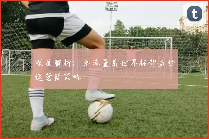 深度解析：免流量看世界杯背后的运营商策略