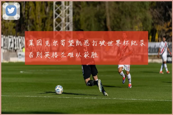 莱因克尔寄望凯恩打破世界杯纪录否则英格兰难以获胜
