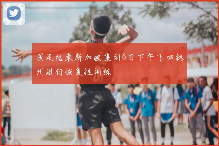 国足结束新加坡集训6日下午飞回杭州进行恢复性训练