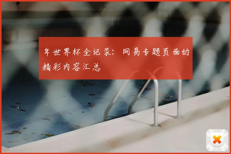 年世界杯全记录:网易专题页面的精彩内容汇总