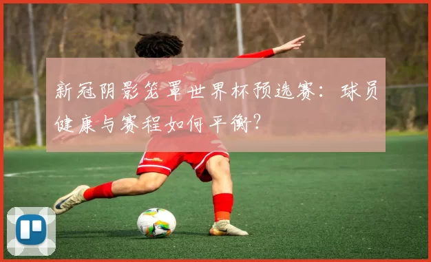 新冠阴影笼罩世界杯预选赛：球员健康与赛程如何平衡？
