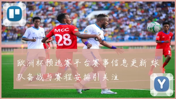 欧洲杯预选赛平台赛事信息更新 球队备战与赛程安排引关注