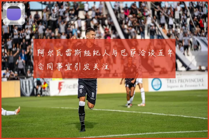 阿尔瓦雷斯经纪人与巴萨洽谈五年合同事宜引发关注