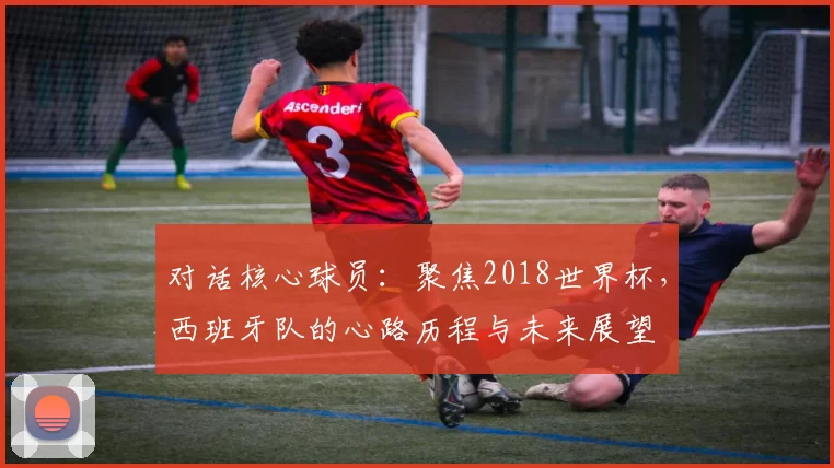 对话核心球员：聚焦2018世界杯，西班牙队的心路历程与未来展望