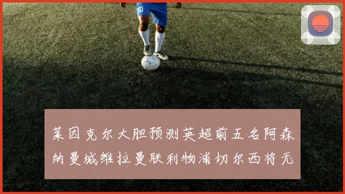 莱因克尔大胆预测英超前五名阿森纳曼城维拉曼联利物浦切尔西将无缘欧战