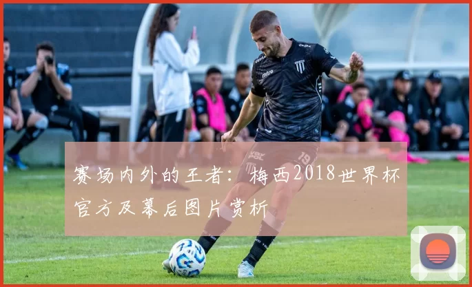 赛场内外的王者:梅西2018世界杯官方及幕后图片赏析