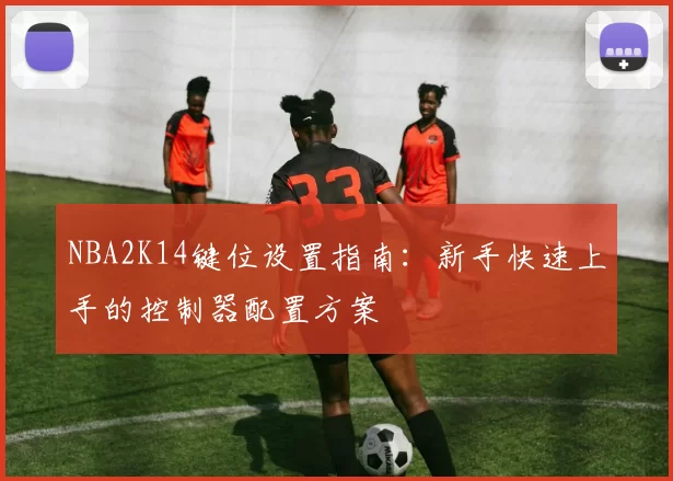 NBA2K14键位设置指南：新手快速上手的控制器配置方案