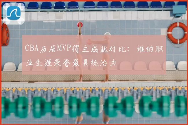 CBA历届MVP得主成就对比：谁的职业生涯荣誉最具统治力