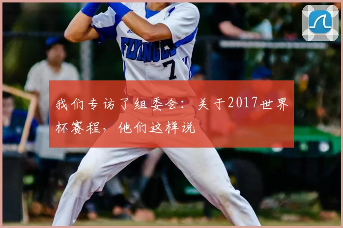 我们专访了组委会：关于2017世界杯赛程，他们这样说