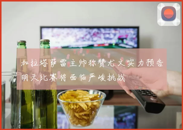 加拉塔萨雷主帅称赞尤文实力预告明天比赛将面临严峻挑战