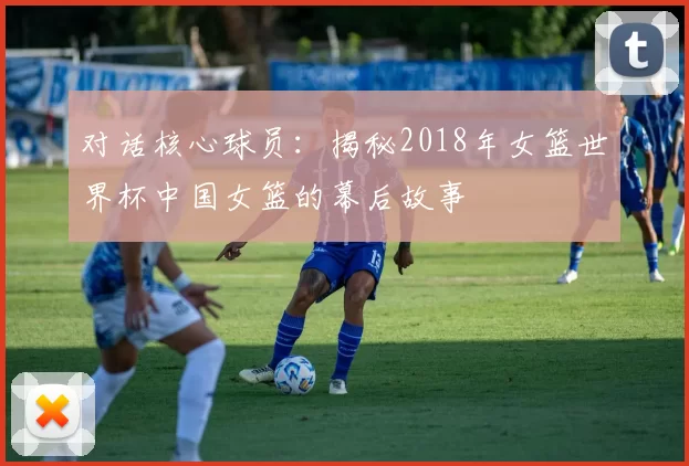 对话核心球员：揭秘2018年女篮世界杯中国女篮的幕后故事