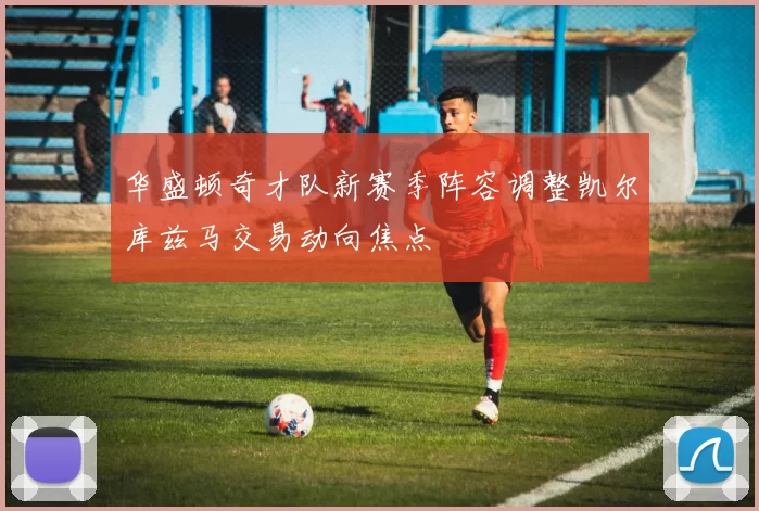 华盛顿奇才队新赛季阵容调整凯尔库兹马交易动向焦点