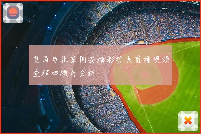 皇马与北京国安精彩对决直播视频全程回顾与分析