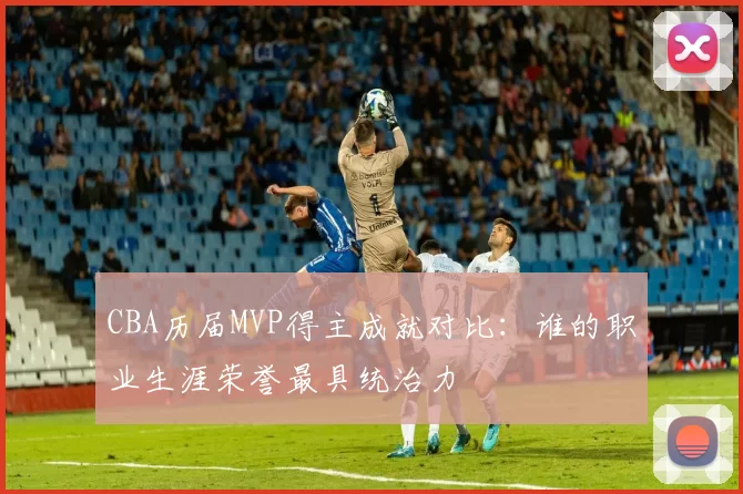 CBA历届MVP得主成就对比：谁的职业生涯荣誉最具统治力
