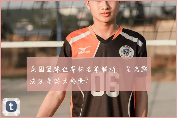 美国篮球世界杯名单解析：星光黯淡还是实力均衡？