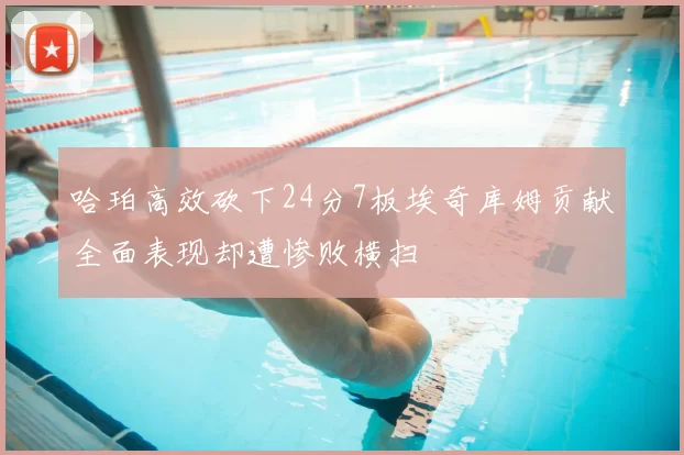 哈珀高效砍下24分7板埃奇库姆贡献全面表现却遭惨败横扫