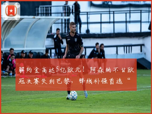 解约金高达5亿欧元!阿森纳不甘欧冠决赛失利巴黎,锋线补强首选“小蜘蛛”_阿尔瓦雷斯_马德里竞技_马德里竞技
