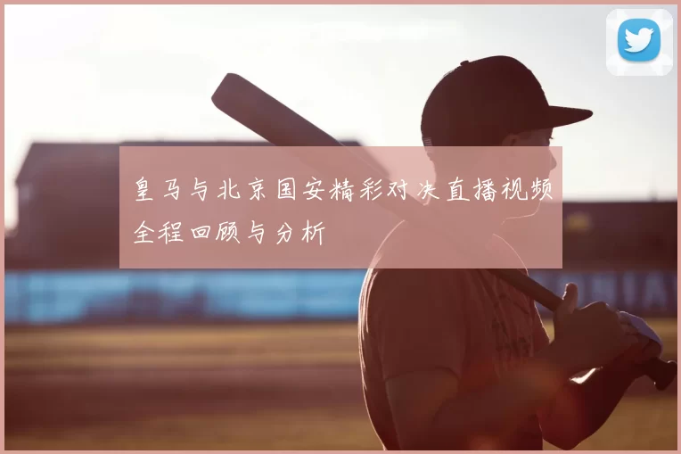 皇马与北京国安精彩对决直播视频全程回顾与分析