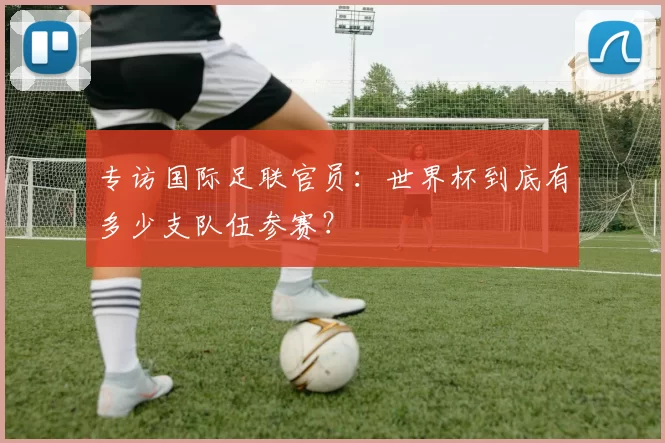 专访国际足联官员:世界杯到底有多少支队伍参赛?