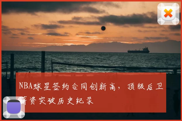 NBA球星签约合同创新高,顶级后卫薪资突破历史纪录