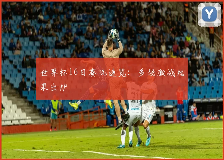 世界杯16日赛况速览：多场激战结果出炉
