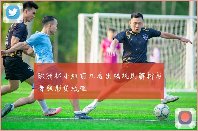 欧洲杯小组前几名出线规则解析与晋级形势梳理