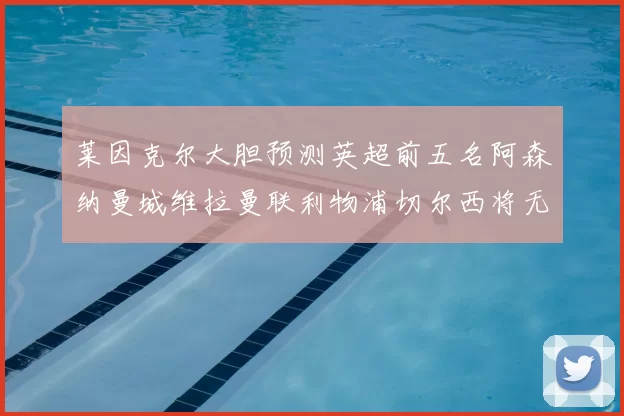 莱因克尔大胆预测英超前五名阿森纳曼城维拉曼联利物浦切尔西将无缘欧战