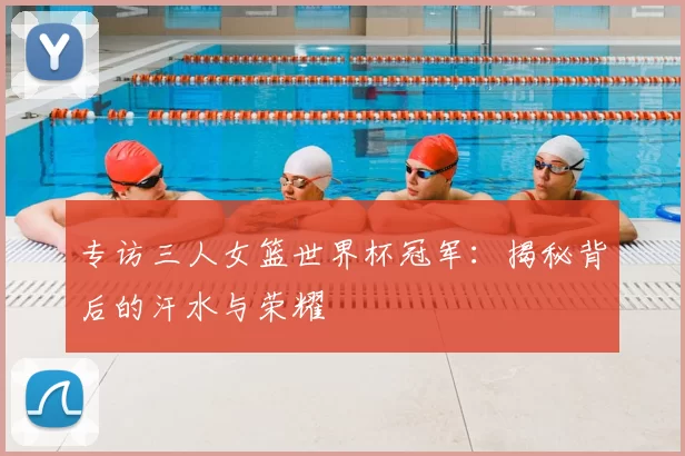 专访三人女篮世界杯冠军：揭秘背后的汗水与荣耀