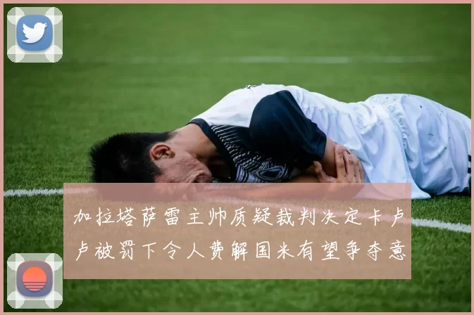 加拉塔萨雷主帅质疑裁判决定卡卢卢被罚下令人费解国米有望争夺意甲冠军