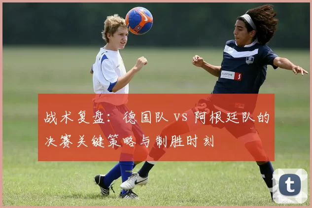 战术复盘：德国队 vs 阿根廷队的决赛关键策略与制胜时刻