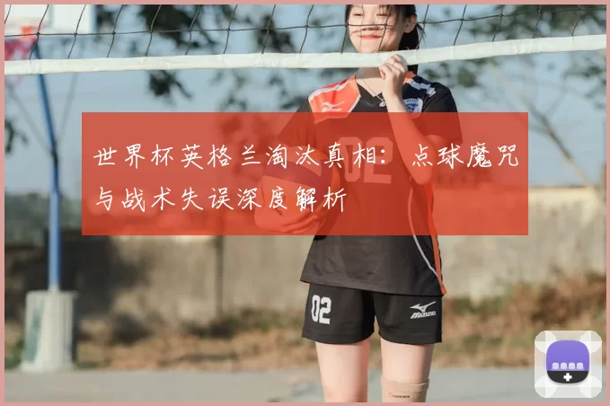 世界杯英格兰淘汰真相：点球魔咒与战术失误深度解析