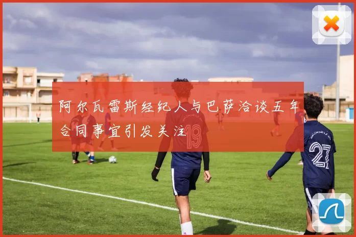 阿尔瓦雷斯经纪人与巴萨洽谈五年合同事宜引发关注