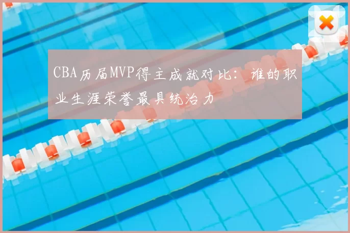 CBA历届MVP得主成就对比：谁的职业生涯荣誉最具统治力