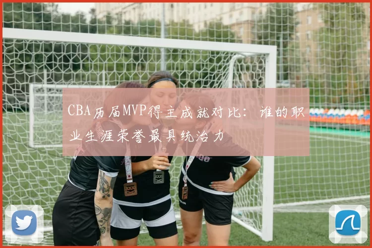 CBA历届MVP得主成就对比：谁的职业生涯荣誉最具统治力