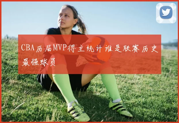 CBA历届MVP得主统计谁是联赛历史最强球员