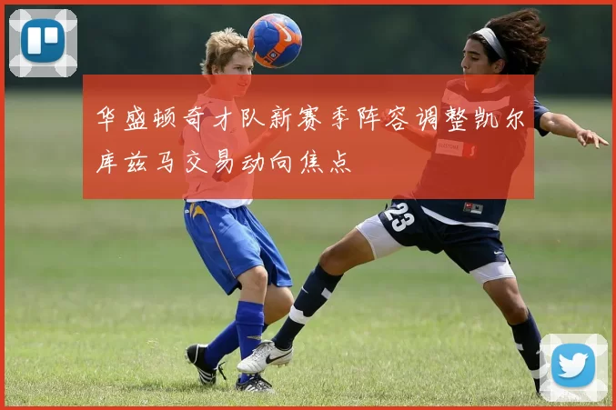 华盛顿奇才队新赛季阵容调整凯尔库兹马交易动向焦点