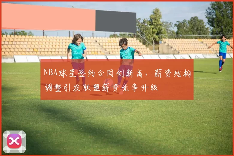 NBA球星签约合同创新高,薪资结构调整引发联盟薪资竞争升级