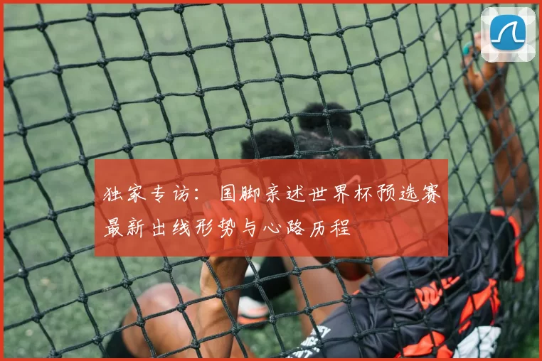 独家专访:国脚亲述世界杯预选赛最新出线形势与心路历程