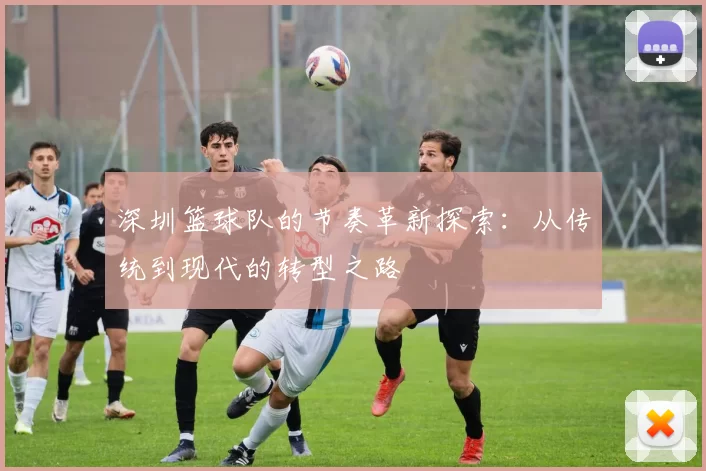 深圳篮球队的节奏革新探索:从传统到现代的转型之路