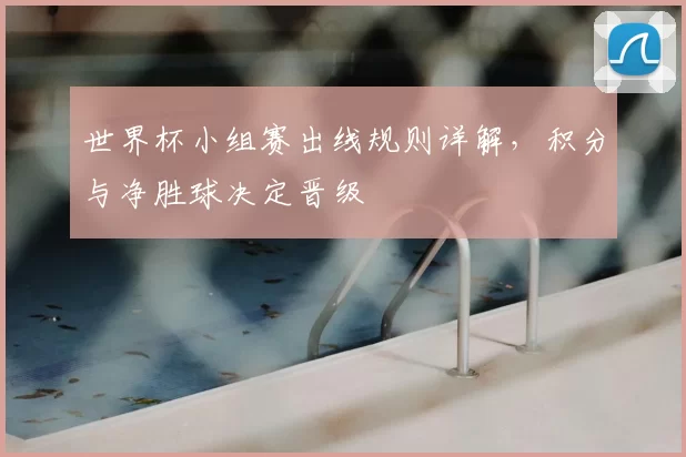 世界杯小组赛出线规则详解，积分与净胜球决定晋级