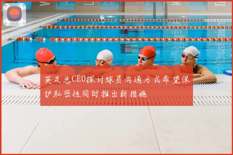 英足总CEO探讨球员沟通方式希望保护私密性同时推出新措施