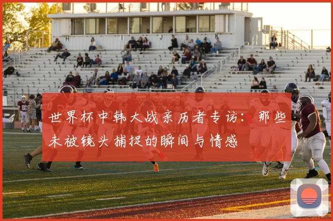 世界杯中韩大战亲历者专访：那些未被镜头捕捉的瞬间与情感