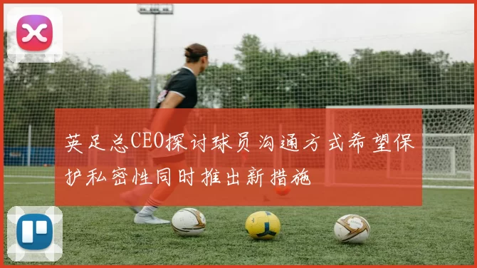 英足总CEO探讨球员沟通方式希望保护私密性同时推出新措施