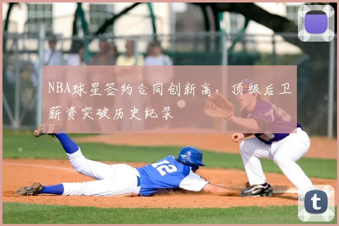 NBA球星签约合同创新高,顶级后卫薪资突破历史纪录