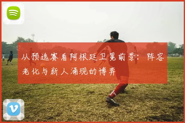 从预选赛看阿根廷卫冕前景：阵容老化与新人涌现的博弈