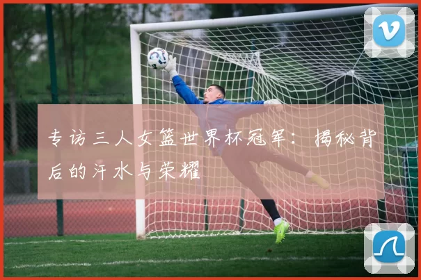 专访三人女篮世界杯冠军：揭秘背后的汗水与荣耀