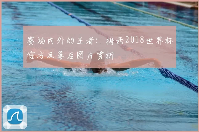 赛场内外的王者:梅西2018世界杯官方及幕后图片赏析