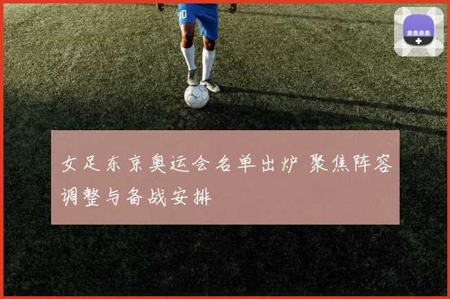 女足东京奥运会名单出炉 聚焦阵容调整与备战安排