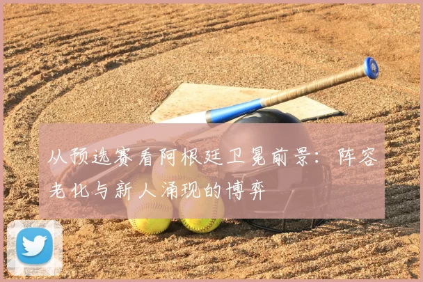 从预选赛看阿根廷卫冕前景：阵容老化与新人涌现的博弈