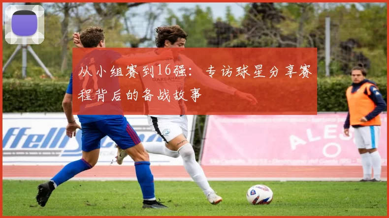 从小组赛到16强：专访球星分享赛程背后的备战故事